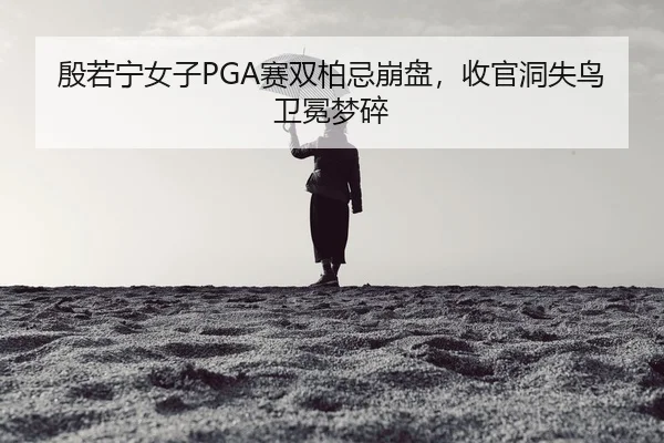 殷若宁女子PGA赛双柏忌崩盘，收官洞失鸟卫冕梦碎